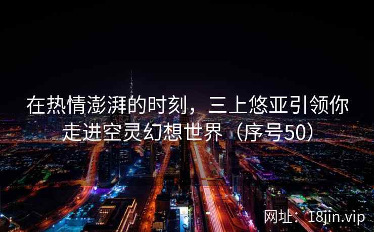 在热情澎湃的时刻，三上悠亚引领你走进空灵幻想世界（序号50）