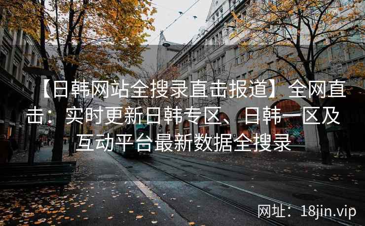 【日韩网站全搜录直击报道】全网直击：实时更新日韩专区、日韩一区及互动平台最新数据全搜录