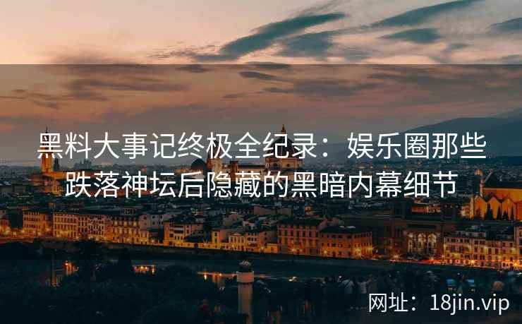 黑料大事记终极全纪录：娱乐圈那些跌落神坛后隐藏的黑暗内幕细节