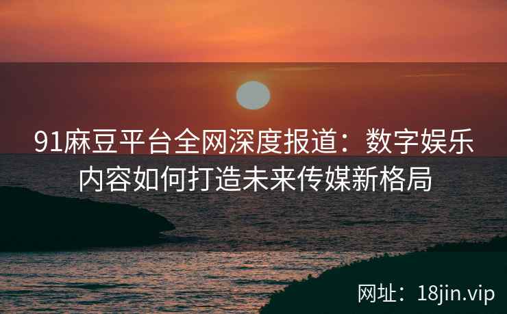 91麻豆平台全网深度报道：数字娱乐内容如何打造未来传媒新格局