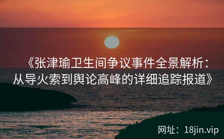 《张津瑜卫生间争议事件全景解析：从导火索到舆论高峰的详细追踪报道》