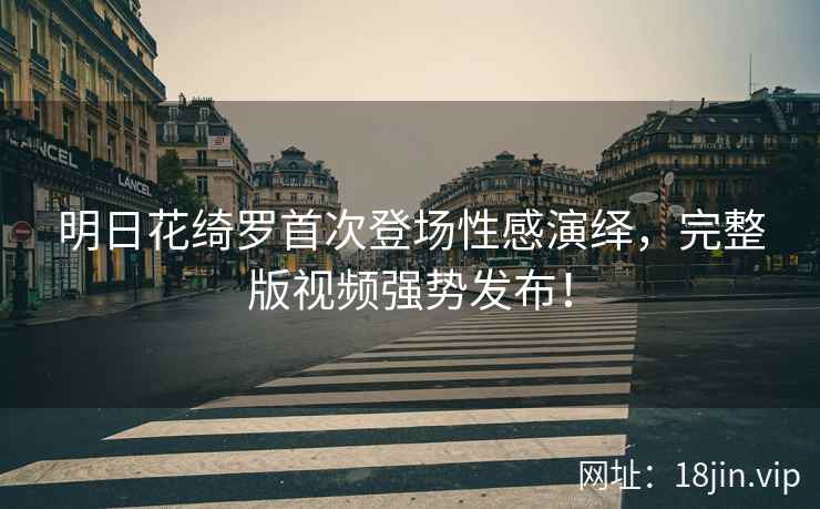 明日花绮罗首次登场性感演绎，完整版视频强势发布！