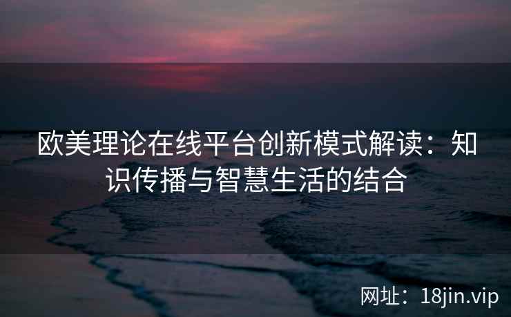 欧美理论在线平台创新模式解读：知识传播与智慧生活的结合