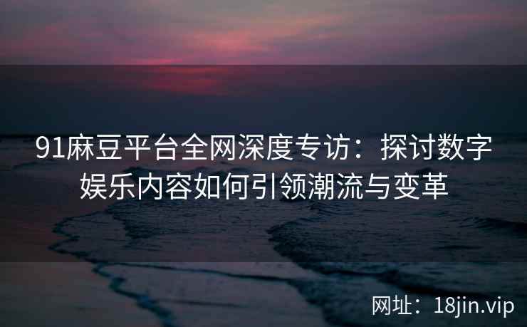 91麻豆平台全网深度专访：探讨数字娱乐内容如何引领潮流与变革