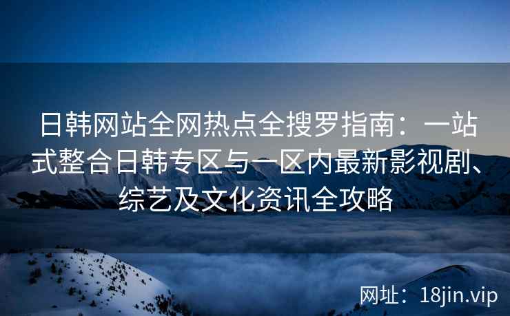 日韩网站全网热点全搜罗指南：一站式整合日韩专区与一区内最新影视剧、综艺及文化资讯全攻略