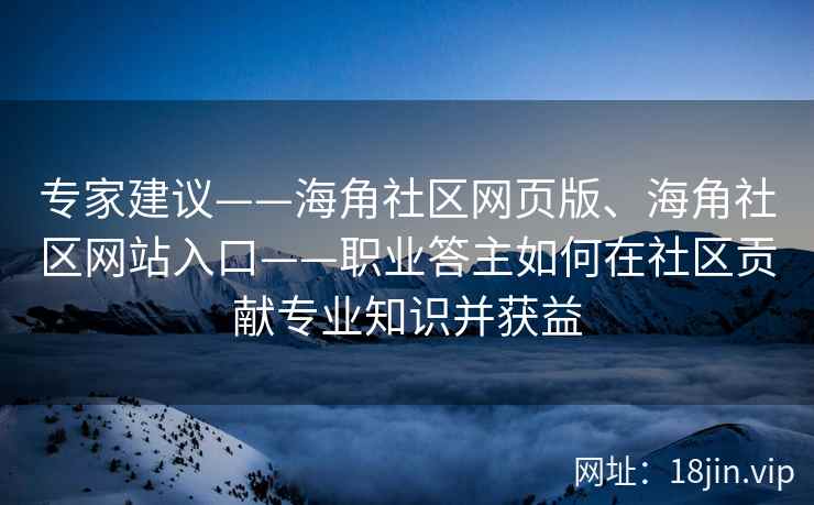 专家建议——海角社区网页版、海角社区网站入口——职业答主如何在社区贡献专业知识并获益