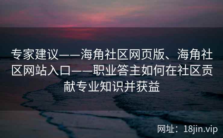 专家建议——海角社区网页版、海角社区网站入口——职业答主如何在社区贡献专业知识并获益