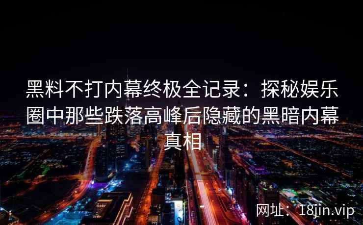 黑料不打内幕终极全记录：探秘娱乐圈中那些跌落高峰后隐藏的黑暗内幕真相
