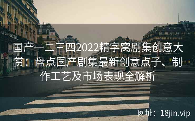 国产一二三四2022精字窝剧集创意大赏：盘点国产剧集最新创意点子、制作工艺及市场表现全解析