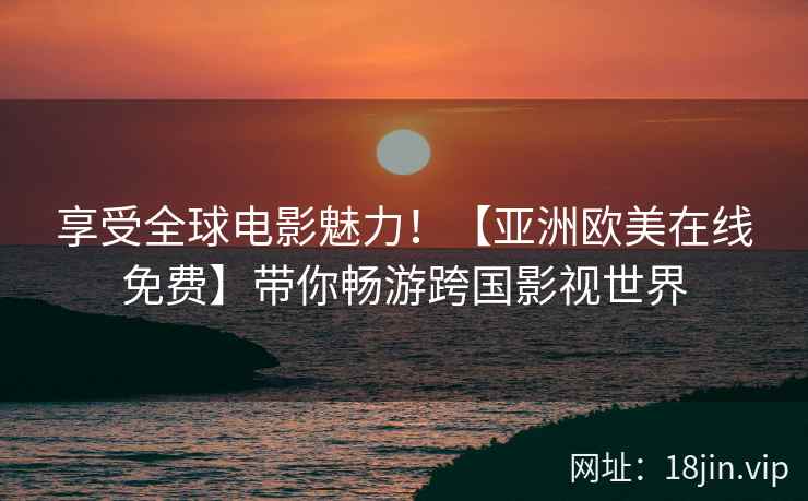 享受全球电影魅力！【亚洲欧美在线免费】带你畅游跨国影视世界