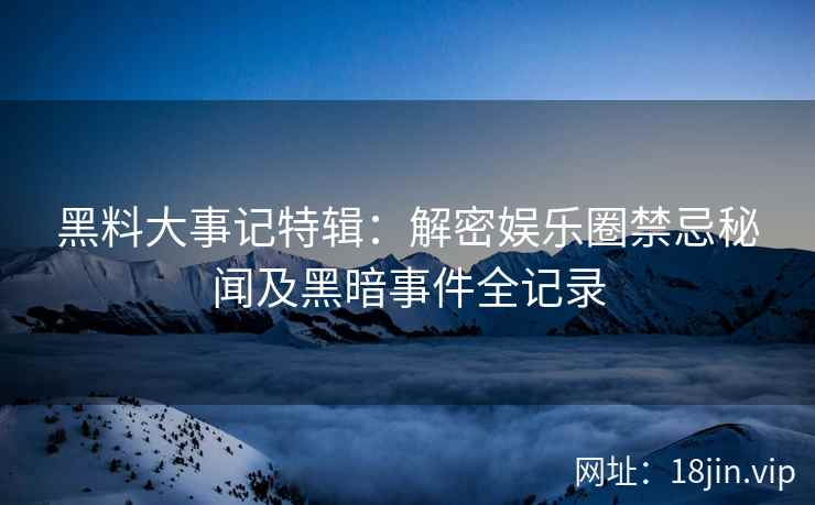 黑料大事记特辑：解密娱乐圈禁忌秘闻及黑暗事件全记录