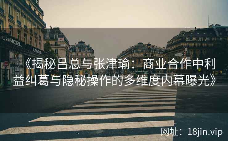 《揭秘吕总与张津瑜：商业合作中利益纠葛与隐秘操作的多维度内幕曝光》