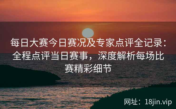 每日大赛今日赛况及专家点评全记录：全程点评当日赛事，深度解析每场比赛精彩细节