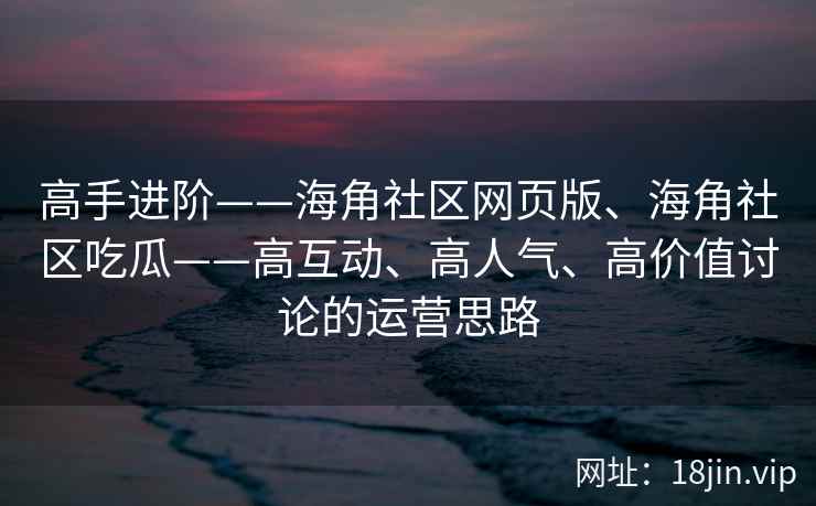 高手进阶——海角社区网页版、海角社区吃瓜——高互动、高人气、高价值讨论的运营思路