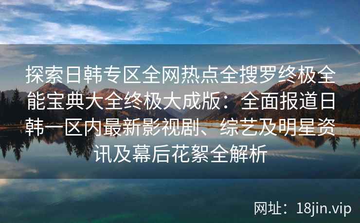 探索日韩专区全网热点全搜罗终极全能宝典大全终极大成版：全面报道日韩一区内最新影视剧、综艺及明星资讯及幕后花絮全解析
