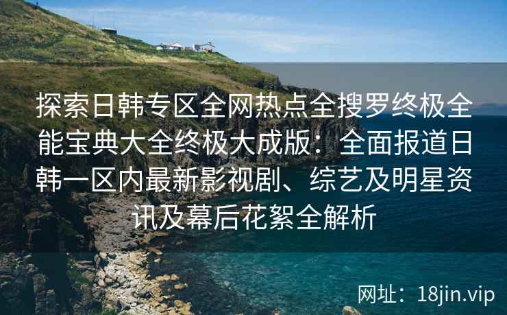 探索日韩专区全网热点全搜罗终极全能宝典大全终极大成版：全面报道日韩一区内最新影视剧、综艺及明星资讯及幕后花絮全解析