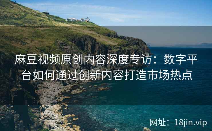 麻豆视频原创内容深度专访：数字平台如何通过创新内容打造市场热点