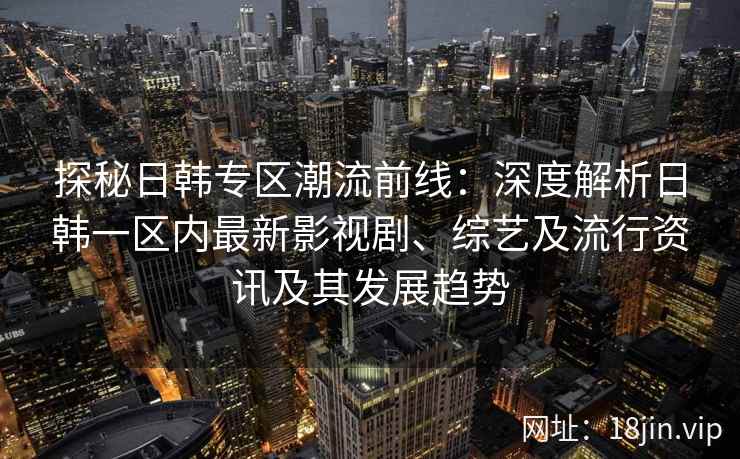 探秘日韩专区潮流前线：深度解析日韩一区内最新影视剧、综艺及流行资讯及其发展趋势