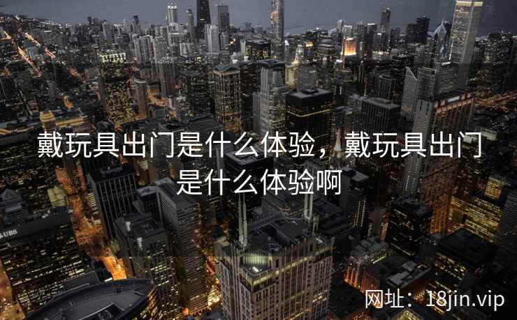 戴玩具出门是什么体验，戴玩具出门是什么体验啊