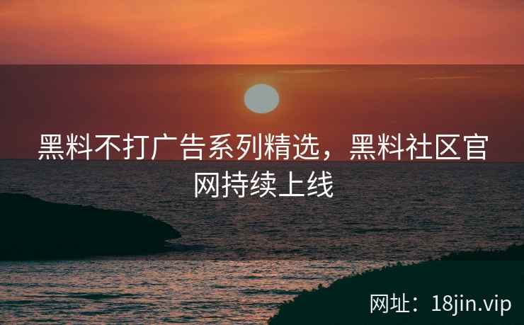 黑料不打广告系列精选，黑料社区官网持续上线