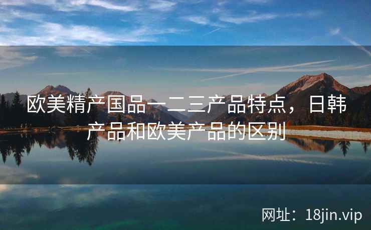 欧美精产国品一二三产品特点，日韩产品和欧美产品的区别