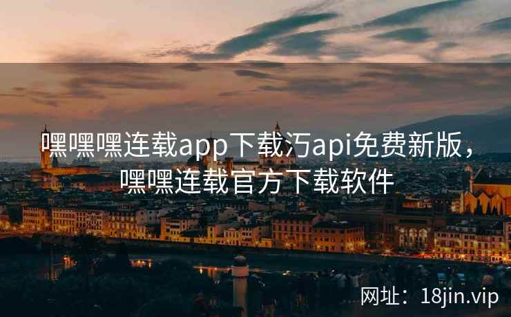 嘿嘿嘿连载app下载汅api免费新版，嘿嘿连载官方下载软件