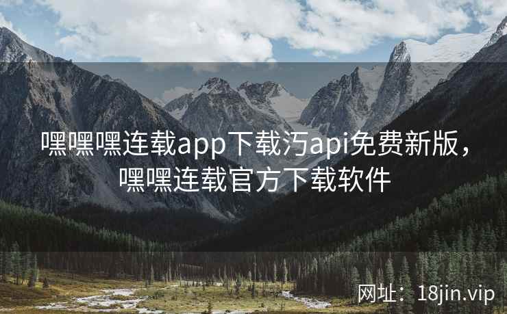 嘿嘿嘿连载app下载汅api免费新版，嘿嘿连载官方下载软件