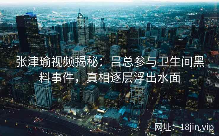 张津瑜视频揭秘：吕总参与卫生间黑料事件，真相逐层浮出水面
