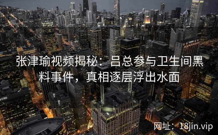 张津瑜视频揭秘：吕总参与卫生间黑料事件，真相逐层浮出水面