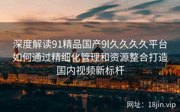 深度解读91精品国产9l久久久久平台如何通过精细化管理和资源整合打造国内视频新标杆