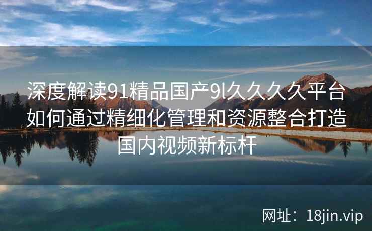 深度解读91精品国产9l久久久久平台如何通过精细化管理和资源整合打造国内视频新标杆