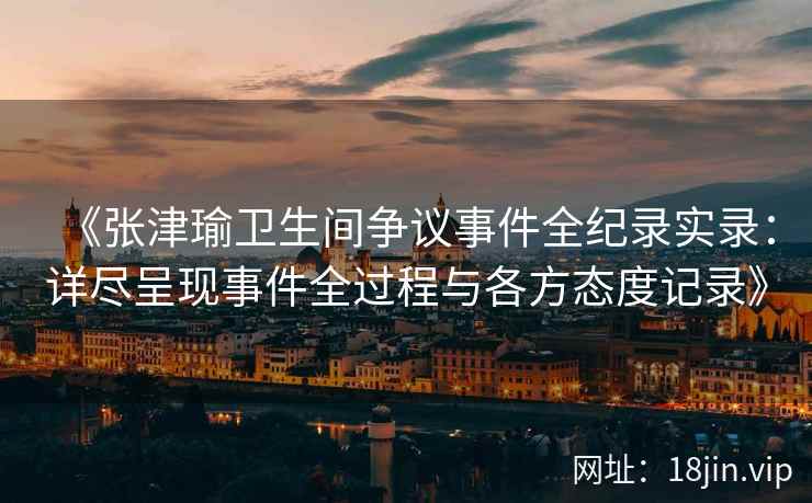 《张津瑜卫生间争议事件全纪录实录：详尽呈现事件全过程与各方态度记录》