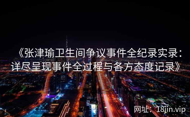 《张津瑜卫生间争议事件全纪录实录：详尽呈现事件全过程与各方态度记录》