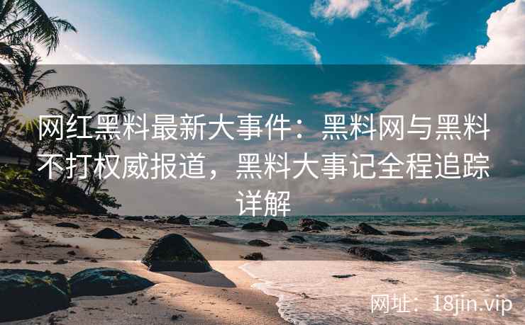 网红黑料最新大事件：黑料网与黑料不打权威报道，黑料大事记全程追踪详解