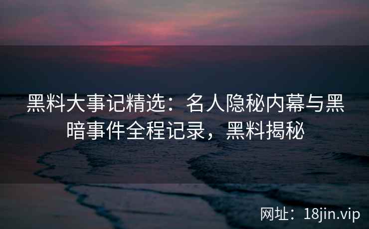 黑料大事记精选：名人隐秘内幕与黑暗事件全程记录，黑料揭秘