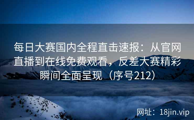 每日大赛国内全程直击速报：从官网直播到在线免费观看，反差大赛精彩瞬间全面呈现（序号212）