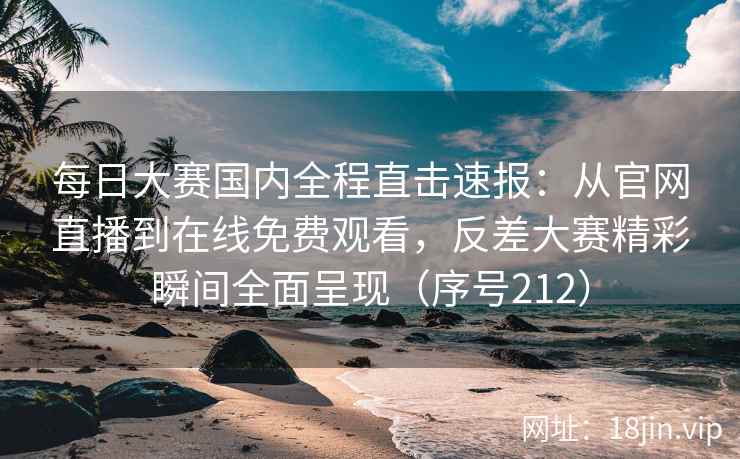 每日大赛国内全程直击速报：从官网直播到在线免费观看，反差大赛精彩瞬间全面呈现（序号212）