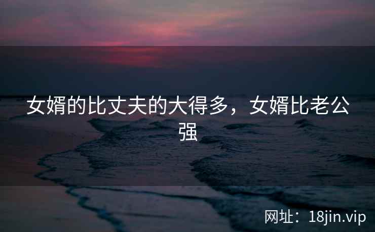 女婿的比丈夫的大得多，女婿比老公强