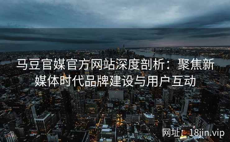 马豆官媒官方网站深度剖析：聚焦新媒体时代品牌建设与用户互动