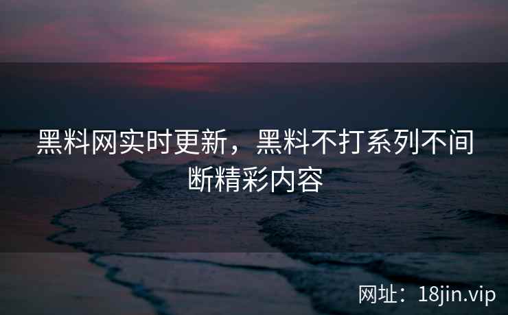 黑料网实时更新，黑料不打系列不间断精彩内容