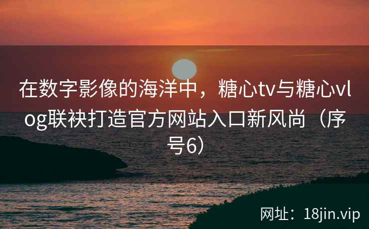 在数字影像的海洋中，糖心tv与糖心vlog联袂打造官方网站入口新风尚（序号6）