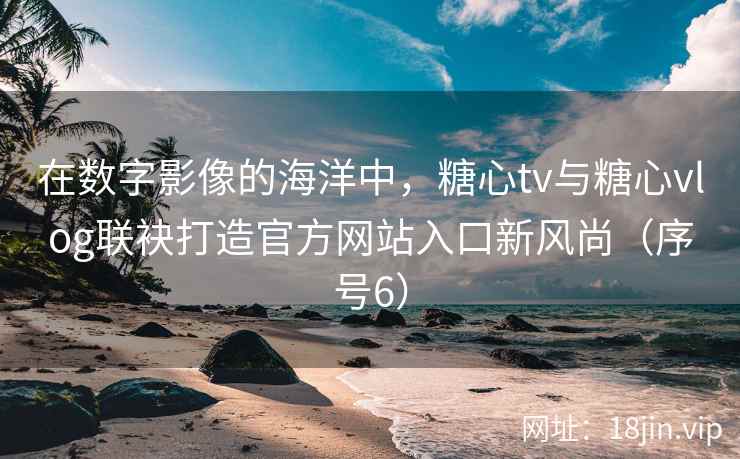 在数字影像的海洋中，糖心tv与糖心vlog联袂打造官方网站入口新风尚（序号6）