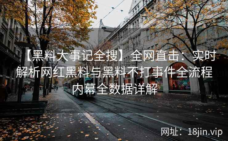 【黑料大事记全搜】全网直击：实时解析网红黑料与黑料不打事件全流程内幕全数据详解