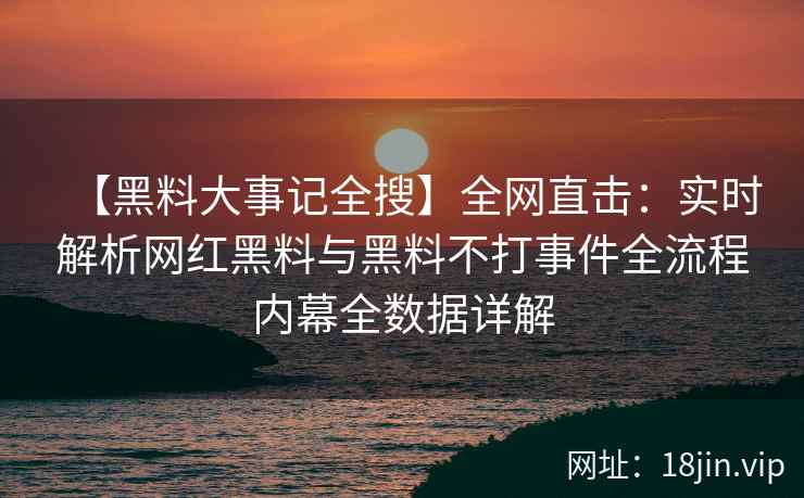 【黑料大事记全搜】全网直击：实时解析网红黑料与黑料不打事件全流程内幕全数据详解