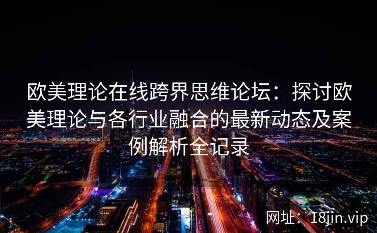 欧美理论在线跨界思维论坛：探讨欧美理论与各行业融合的最新动态及案例解析全记录