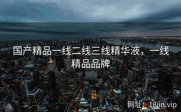 国产精品一线二线三线精华液，一线精品品牌