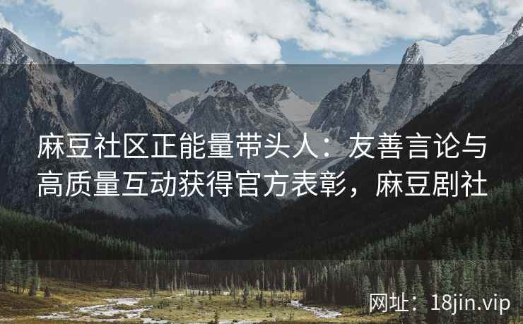 麻豆社区正能量带头人：友善言论与高质量互动获得官方表彰，麻豆剧社
