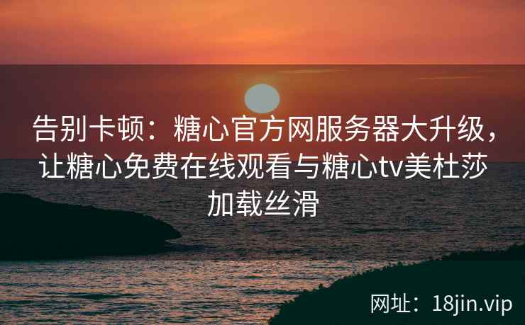 告别卡顿：糖心官方网服务器大升级，让糖心免费在线观看与糖心tv美杜莎加载丝滑