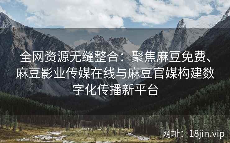 全网资源无缝整合：聚焦麻豆免费、麻豆影业传媒在线与麻豆官媒构建数字化传播新平台