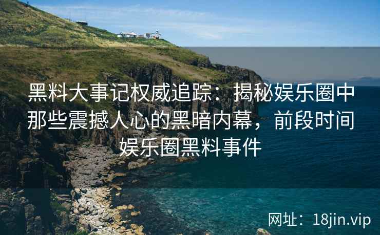 黑料大事记权威追踪：揭秘娱乐圈中那些震撼人心的黑暗内幕，前段时间娱乐圈黑料事件